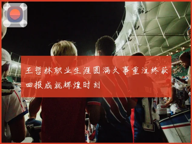王哲林职业生涯圆满久事重注终获回报成就辉煌时刻