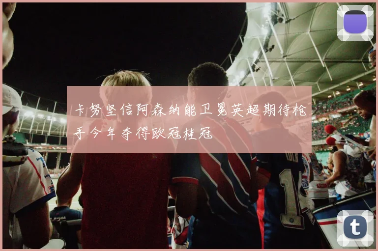 卡努坚信阿森纳能卫冕英超期待枪手今年夺得欧冠桂冠