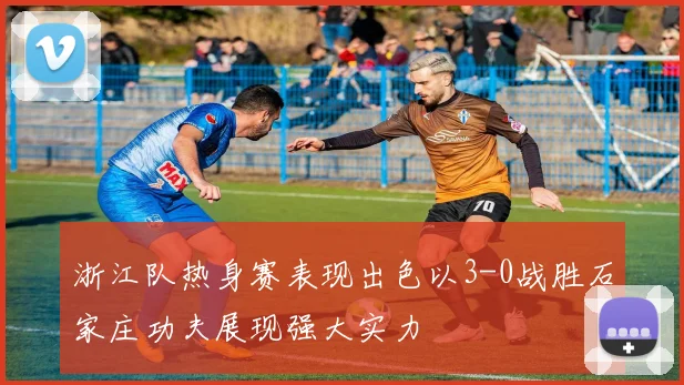 浙江队热身赛表现出色以3-0战胜石家庄功夫展现强大实力