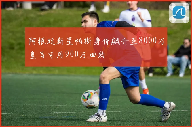阿根廷新星帕斯身价飙升至8000万皇马可用900万回购