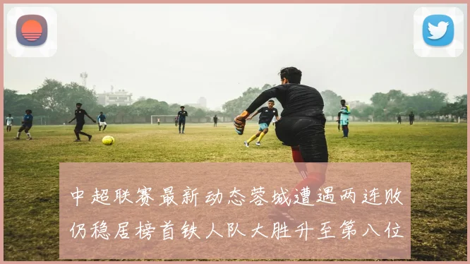 中超联赛最新动态蓉城遭遇两连败仍稳居榜首铁人队大胜升至第八位