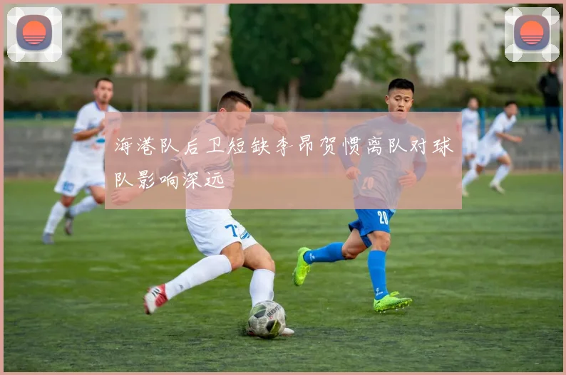 海港队后卫短缺李昂贺惯离队对球队影响深远
