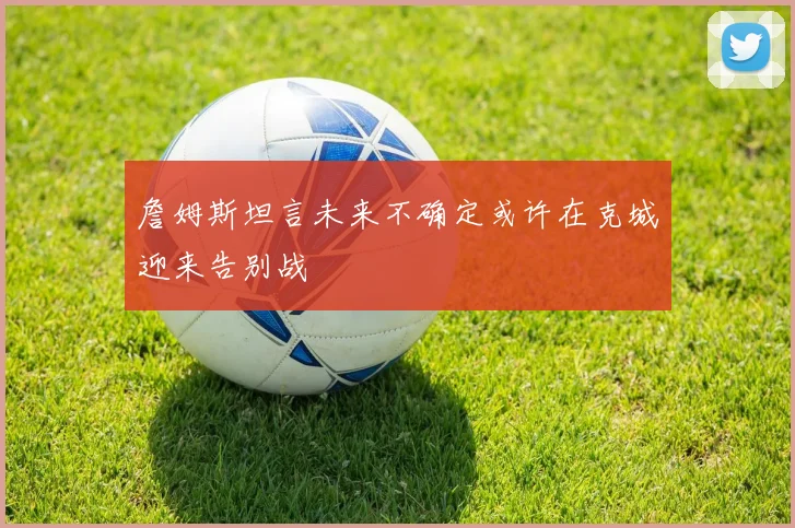 詹姆斯坦言未来不确定或许在克城迎来告别战