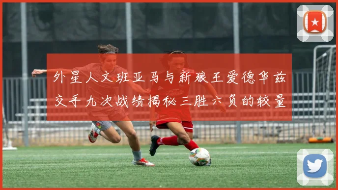 外星人文班亚马与新狼王爱德华兹交手九次战绩揭秘三胜六负的较量分析